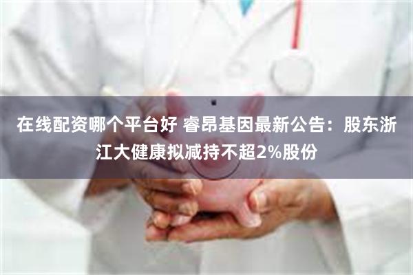 在线配资哪个平台好 睿昂基因最新公告：股东浙江大健康拟减持不超2%股份