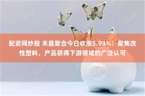 配资网炒股 禾昌聚合今日收涨5.93%：聚焦改性塑料，产品获得下游领域的广泛认可