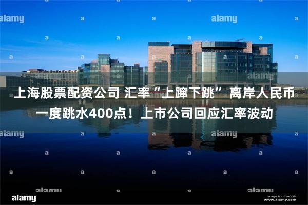 上海股票配资公司 汇率“上蹿下跳” 离岸人民币一度跳水400点！上市公司回应汇率波动