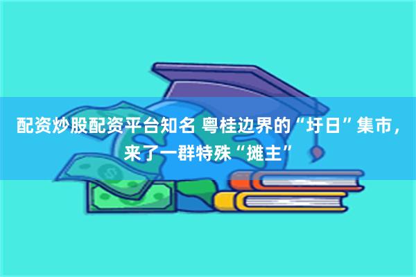 配资炒股配资平台知名 粤桂边界的“圩日”集市，来了一群特殊“摊主”