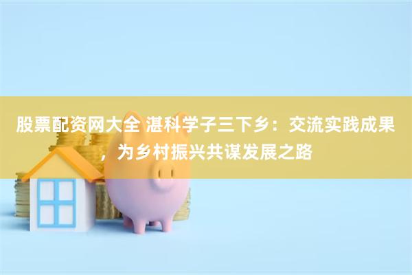 股票配资网大全 湛科学子三下乡：交流实践成果，为乡村振兴共谋发展之路