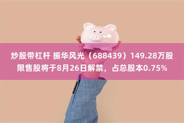 炒股带杠杆 振华风光（688439）149.28万股限售股将于8月26日解禁，占总股本0.75%