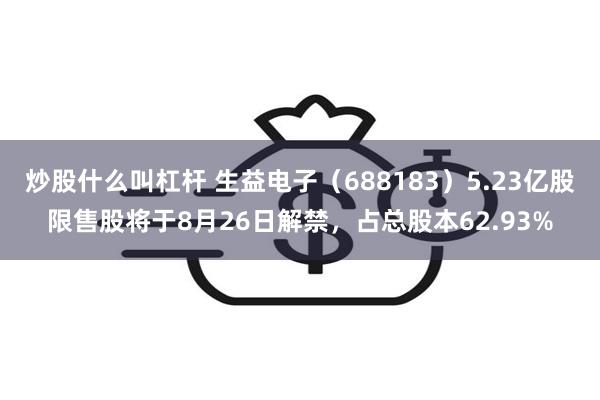 炒股什么叫杠杆 生益电子（688183）5.23亿股限售股将于8月26日解禁，占总股本62.93%