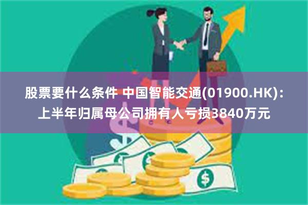 股票要什么条件 中国智能交通(01900.HK)：上半年归属母公司拥有人亏损3840万元