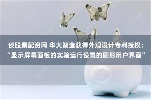 谈股票配资网 华大智造获得外观设计专利授权：“显示屏幕面板的实验运行设置的图形用户界面”