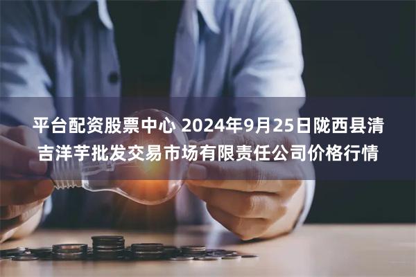 平台配资股票中心 2024年9月25日陇西县清吉洋芋批发交易市场有限责任公司价格行情