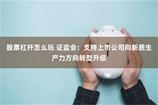 股票杠杆怎么玩 证监会：支持上市公司向新质生产力方向转型升级