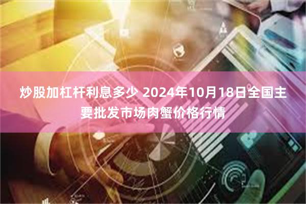 炒股加杠杆利息多少 2024年10月18日全国主要批发市场肉蟹价格行情