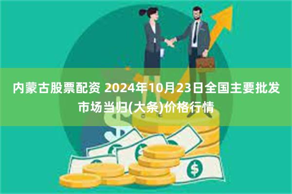 内蒙古股票配资 2024年10月23日全国主要批发市场当归(大条)价格行情