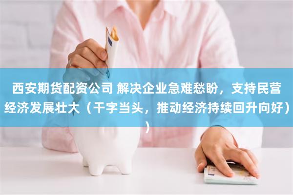 西安期货配资公司 解决企业急难愁盼，支持民营经济发展壮大（干字当头，推动经济持续回升向好）