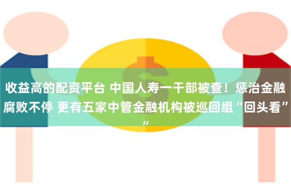 收益高的配资平台 中国人寿一干部被查！惩治金融腐败不停 更有五家中管金融机构被巡回组“回头看”