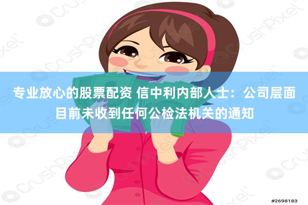 专业放心的股票配资 信中利内部人士：公司层面目前未收到任何公检法机关的通知