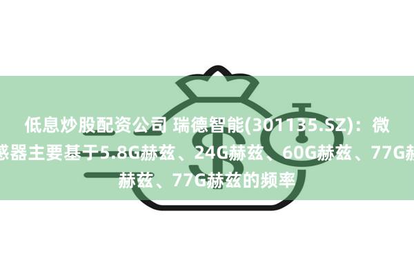 低息炒股配资公司 瑞德智能(301135.SZ)：微波雷达传感器主要基于5.8G赫兹、24G赫兹、60G赫兹、77G赫兹的频率