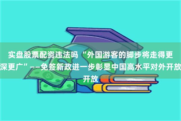 实盘股票配资违法吗 “外国游客的脚步将走得更深更广”——免签新政进一步彰显中国高水平对外开放