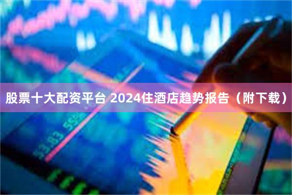 股票十大配资平台 2024住酒店趋势报告（附下载）