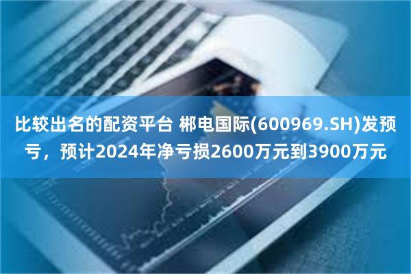 比较出名的配资平台 郴电国际(600969.SH)发预亏，预计2024年净亏损2600万元到3900万元