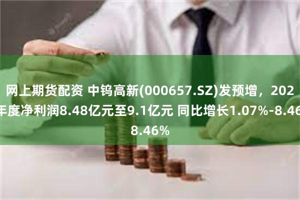 网上期货配资 中钨高新(000657.SZ)发预增，2024年度净利润8.48亿元至9.1亿元 同比增长1.07%-8.46%