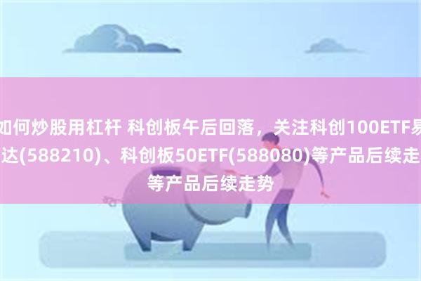 如何炒股用杠杆 科创板午后回落，关注科创100ETF易方达(588210)、科创板50ETF(588080)等产品后续走势