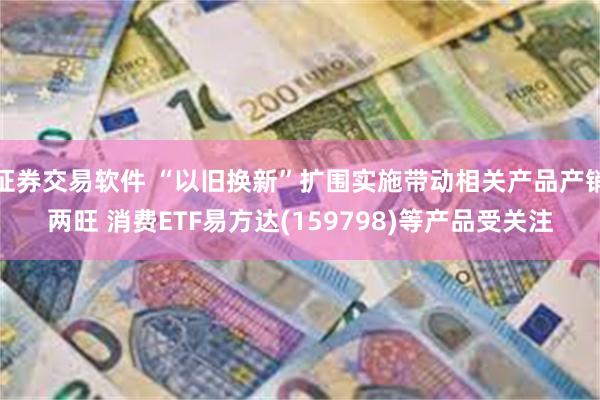 证券交易软件 “以旧换新”扩围实施带动相关产品产销两旺 消费ETF易方达(159798)等产品受关注