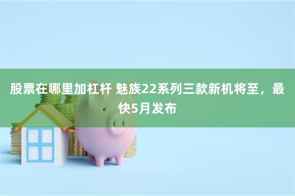 股票在哪里加杠杆 魅族22系列三款新机将至，最快5月发布