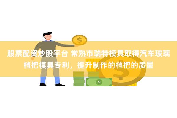 股票配资炒股平台 常熟市瑞特模具取得汽车玻璃档把模具专利，提升制作的档把的质量