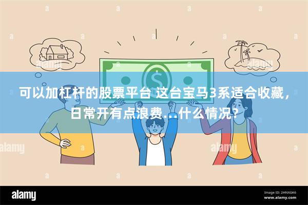 可以加杠杆的股票平台 这台宝马3系适合收藏，日常开有点浪费…什么情况？