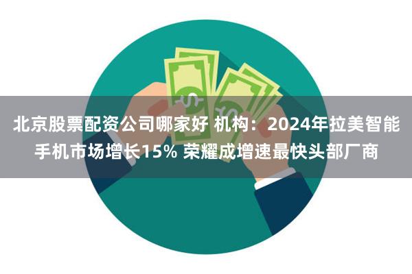 北京股票配资公司哪家好 机构：2024年拉美智能手机市场增长15% 荣耀成增速最快头部厂商