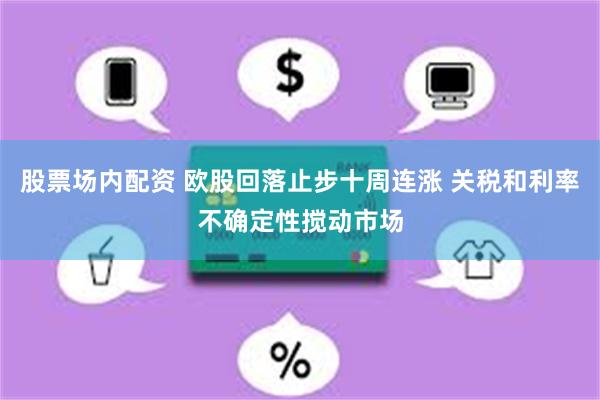 股票场内配资 欧股回落止步十周连涨 关税和利率不确定性搅动市场