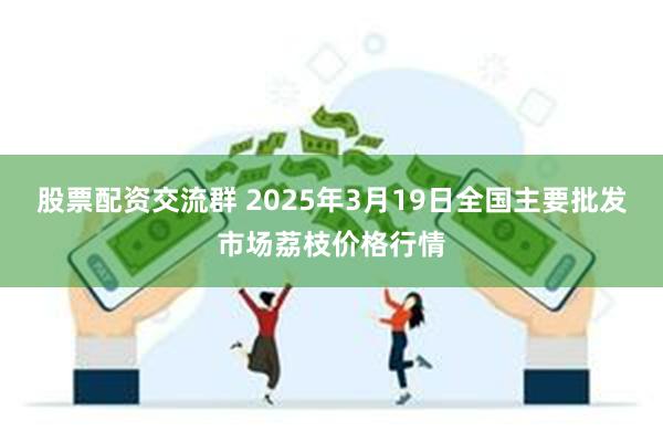 股票配资交流群 2025年3月19日全国主要批发市场荔枝价格行情